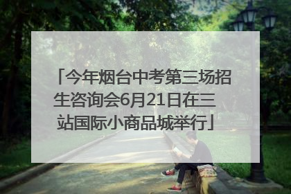 今年烟台中考第三场招生咨询会6月21日在三站国际小商品城举行