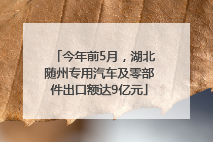 今年前5月，湖北随州专用汽车及零部件出口额达9亿元