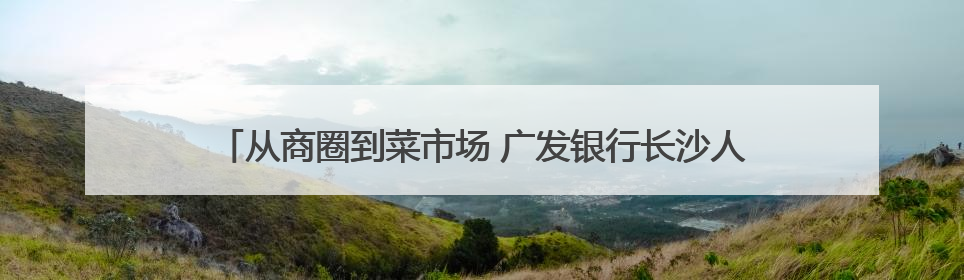 从商圈到菜市场 广发银行长沙人民路支行积极守护群众“钱袋子”