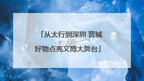 从太行到深圳 晋城好物点亮文博大舞台
