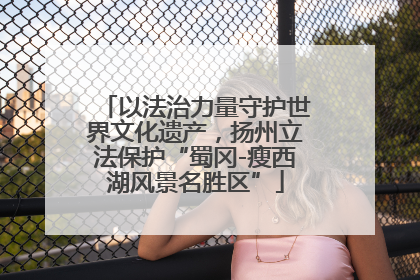 以法治力量守护世界文化遗产，扬州立法保护“蜀冈-瘦西湖风景名胜区”