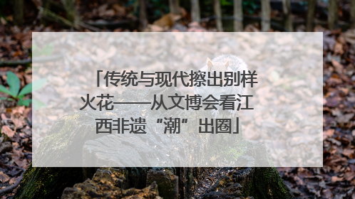 传统与现代擦出别样火花——从文博会看江西非遗“潮”出圈