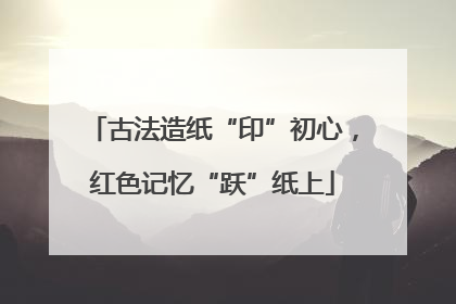 古法造纸“印”初心，红色记忆“跃”纸上