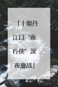 十堰丹江口“夜行侠”深夜鏖战