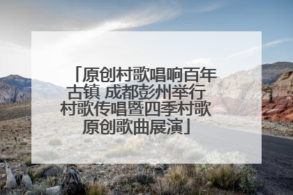 原创村歌唱响百年古镇 成都彭州举行村歌传唱暨四季村歌原创歌曲展演