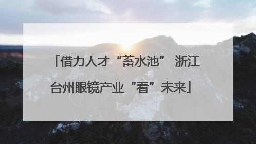 借力人才“蓄水池” 浙江台州眼镜产业“看”未来