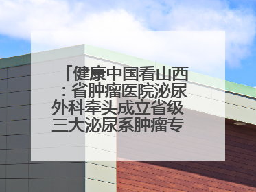 健康中国看山西：省肿瘤医院泌尿外科牵头成立省级三大泌尿系肿瘤专家委员会