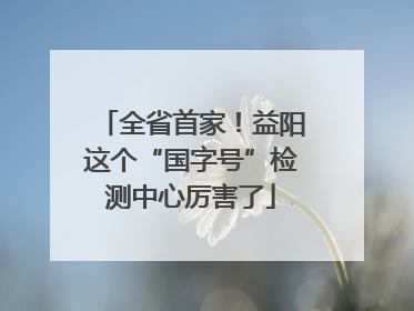 全省首家！益阳这个“国字号”检测中心厉害了