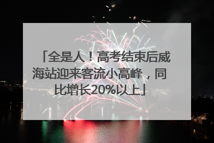 全是人！高考结束后威海站迎来客流小高峰，同比增长20%以上