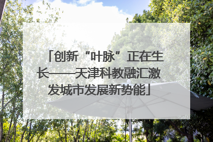 创新“叶脉”正在生长——天津科教融汇激发城市发展新势能