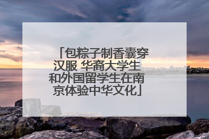 包粽子制香囊穿汉服 华裔大学生和外国留学生在南京体验中华文化