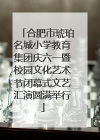 合肥市琥珀名城小学教育集团庆六一暨校园文化艺术节闭幕式文艺汇演圆满举行