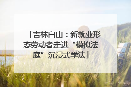 吉林白山：新就业形态劳动者走进“模拟法庭”沉浸式学法