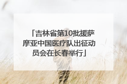 吉林省第10批援萨摩亚中国医疗队出征动员会在长春举行