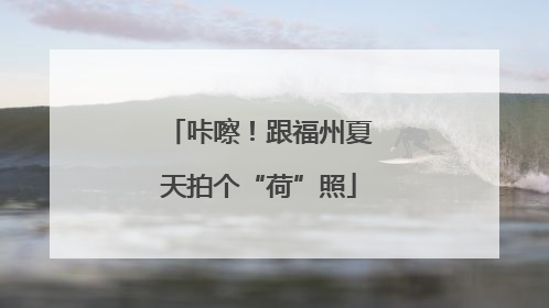 咔嚓！跟福州夏天拍个“荷”照