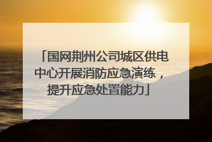 国网荆州公司城区供电中心开展消防应急演练，提升应急处置能力