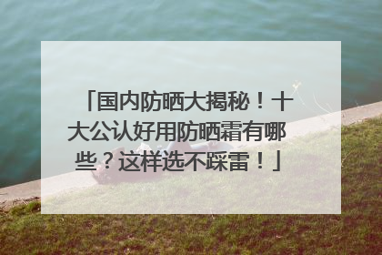 国内防晒大揭秘！十大公认好用防晒霜有哪些？这样选不踩雷！
