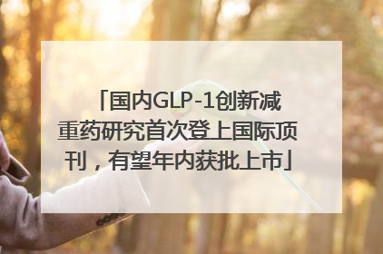 国内GLP-1创新减重药研究首次登上国际顶刊，有望年内获批上市