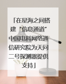 在星海之间搭建“信息通道”中国电科网络通信研究院为天问二号探测器提供支持