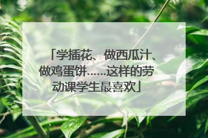 学插花、做西瓜汁、做鸡蛋饼……这样的劳动课学生最喜欢