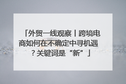 外贸一线观察丨跨境电商如何在不确定中寻机遇？关键词是“新”