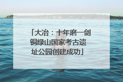 大冶：十年磨一剑 铜绿山国家考古遗址公园创建成功