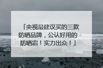 央视最建议买的三款防晒品牌，公认好用的防晒霜！实力出众！
