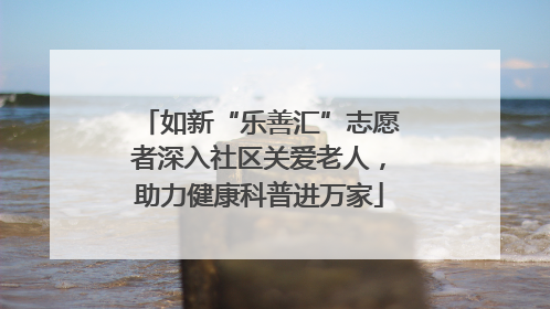 如新“乐善汇”志愿者深入社区关爱老人，助力健康科普进万家