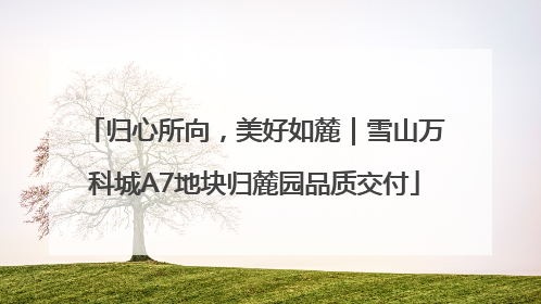 归心所向，美好如麓｜雪山万科城A7地块归麓园品质交付