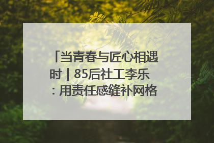 当青春与匠心相遇时｜85后社工李乐：用责任感缝补网格里的家长里短