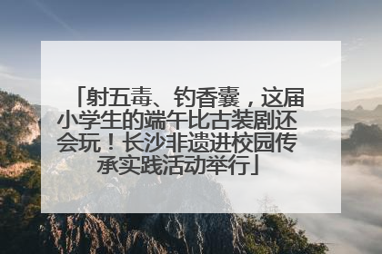 射五毒、钓香囊，这届小学生的端午比古装剧还会玩！长沙非遗进校园传承实践活动举行