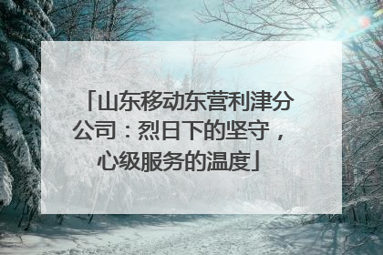 山东移动东营利津分公司：烈日下的坚守，心级服务的温度