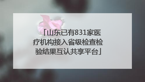山东已有831家医疗机构接入省级检查检验结果互认共享平台