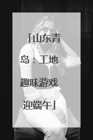 山东青岛：工地趣味游戏迎端午