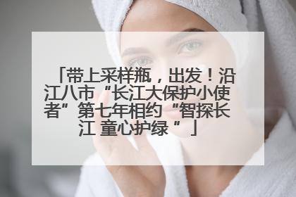 带上采样瓶，出发！沿江八市“长江大保护小使者”第七年相约“智探长江 童心护绿 ”