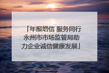 年报增信 服务同行 永州市市场监管局助力企业诚信健康发展