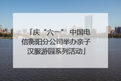 庆“六一” 中国电信衡阳分公司举办亲子汉服游园系列活动