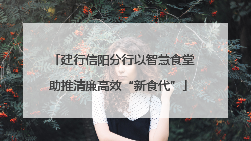 建行信阳分行以智慧食堂助推清廉高效“新食代”