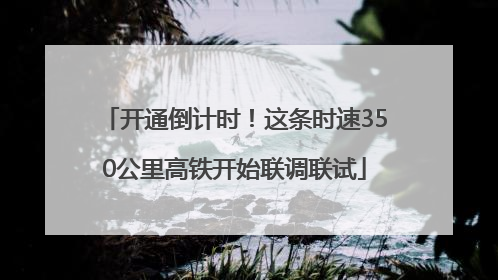 开通倒计时！这条时速350公里高铁开始联调联试