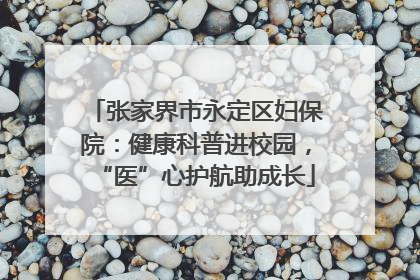 张家界市永定区妇保院：健康科普进校园，“医”心护航助成长