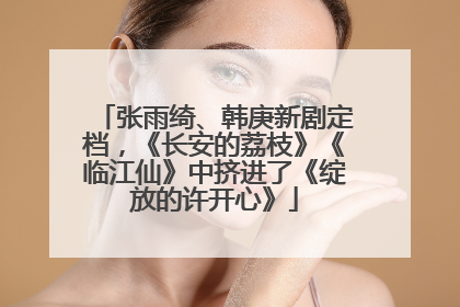张雨绮、韩庚新剧定档，《长安的荔枝》《临江仙》中挤进了《绽放的许开心》