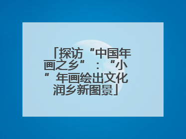 探访“中国年画之乡”：“小”年画绘出文化润乡新图景