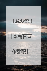 惹众怒！日本高官宣布辞职