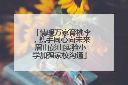 情暖万家育桃李，携手同心向未来 眉山彭山实验小学加强家校沟通