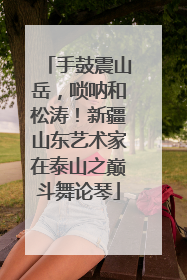 手鼓震山岳，唢呐和松涛！新疆山东艺术家在泰山之巅斗舞论琴