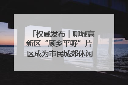 权威发布｜聊城高新区“顾乡平野”片区成为市民城郊休闲全新目的地