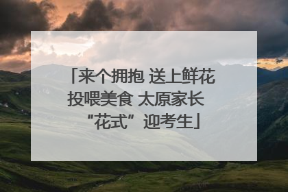来个拥抱 送上鲜花 投喂美食 太原家长“花式”迎考生