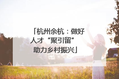 杭州余杭：做好人才“聚引留” 助力乡村振兴