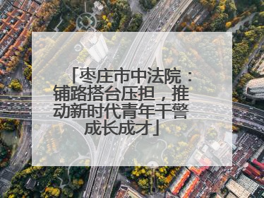 枣庄市中法院：铺路搭台压担，推动新时代青年干警成长成才
