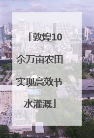 敦煌10余万亩农田实现高效节水灌溉